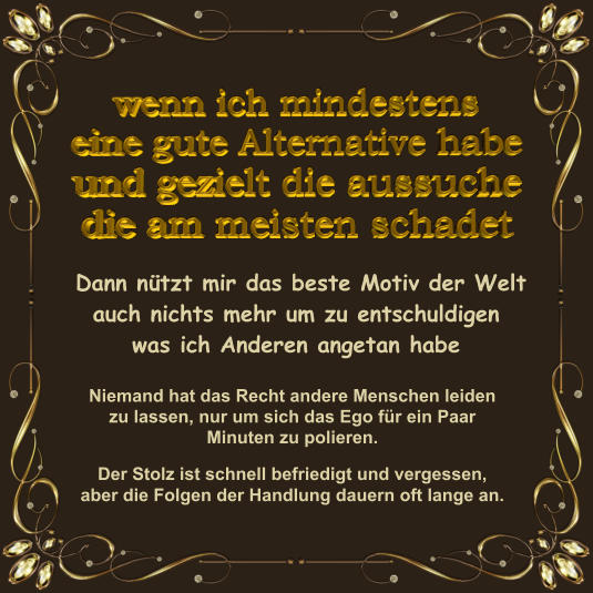 Dann nützt mir das beste Motiv der Welt auch nichts mehr um zu entschuldigen was ich Anderen angetan habe Niemand hat das Recht andere Menschen leiden zu lassen, nur um sich das Ego für ein Paar Minuten zu polieren.   Der Stolz ist schnell befriedigt und vergessen, aber die Folgen der Handlung dauern oft lange an.