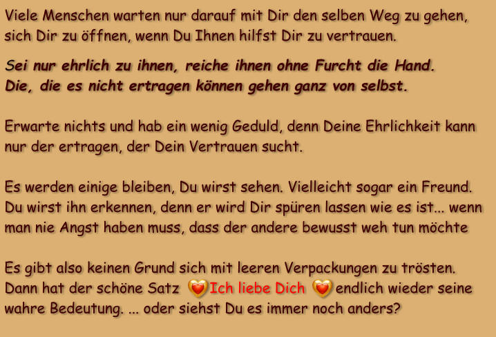 Viele Menschen warten nur darauf mit Dir den selben Weg zu gehen, sich Dir zu öffnen, wenn Du Ihnen hilfst Dir zu vertrauen.    Sei nur ehrlich zu ihnen, reiche ihnen ohne Furcht die Hand. Die, die es nicht ertragen können gehen ganz von selbst.       Erwarte nichts und hab ein wenig Geduld, denn Deine Ehrlichkeit kann nur der ertragen, der Dein Vertrauen sucht.   Es werden einige bleiben, Du wirst sehen. Vielleicht sogar ein Freund. Du wirst ihn erkennen, denn er wird Dir spüren lassen wie es ist... wenn man nie Angst haben muss, dass der andere bewusst weh tun möchte  Es gibt also keinen Grund sich mit leeren Verpackungen zu trösten. Dann hat der schöne Satz       Ich liebe Dich       endlich wieder seine wahre Bedeutung. ... oder siehst Du es immer noch anders?