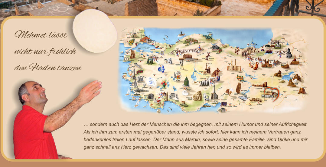 … sondern auch das Herz der Menschen die ihm begegnen, mit seinem Humor und seiner Aufrichtigkeit.  Als ich ihm zum ersten mal gegenüber stand, wusste ich sofort, hier kann ich meinem Vertrauen ganz bedenkenlos freien Lauf lassen. Der Mann aus Mardin, sowie seine gesamte Familie, sind Ulrike und mir ganz schnell ans Herz gewachsen. Das sind viele Jahren her, und so wird es immer bleiben.