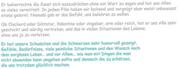 Er beherrschte die Kunst sich auszudrücken ohne ein Wort zu sagen und hat uns Allen  so vieles vermittelt. In jedem Film haben wir lachend und vergnügt aber meist unbewusst  etwas gelernt. Niemals gab er das Gefühl, uns belehren zu wollen.    Ob Clochard oder Diktator, Valentine oder Angeber, arm oder reich, hat er uns Alle sehr  geschickt und würdig vertreten, und das in vielen Situationen des Lebens,  ohne uns je zu verletzen.     Er hat unsere Schwächen und die Schmerzen sehr humorvoll gezeigt,  Gefühle, Bedürfnisse, viele peinliche Situationen und den Wunsch nach  dem sorglosen Leben… und vor Allem… wie man mit Dingen die man  nicht abwenden kann umgehen sollte und dennoch die zu schätzen,  die uns trotzdem glücklich machen.