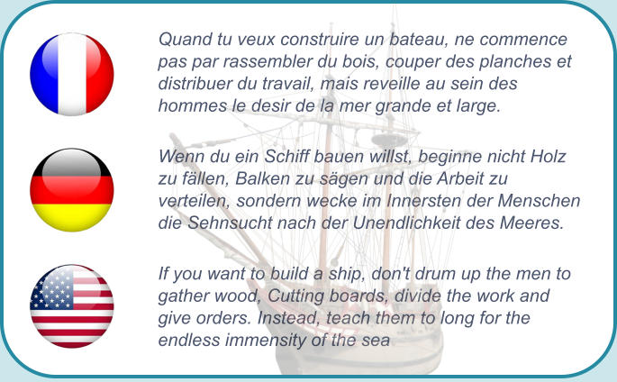 Quand tu veux construire un bateau, ne commence pas par rassembler du bois, couper des planches et distribuer du travail, mais reveille au sein des hommes le desir de la mer grande et large. Wenn du ein Schiff bauen willst, beginne nicht Holz zu fällen, Balken zu sägen und die Arbeit zu verteilen, sondern wecke im Innersten der Menschen die Sehnsucht nach der Unendlichkeit des Meeres. If you want to build a ship, don't drum up the men to gather wood, Cutting boards, divide the work and give orders. Instead, teach them to long for the endless immensity of the sea